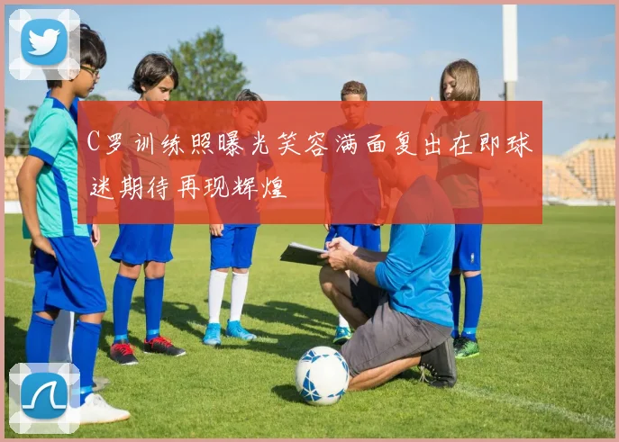 C罗训练照曝光笑容满面复出在即球迷期待再现辉煌