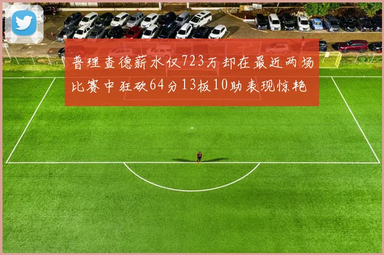 普理查德薪水仅723万却在最近两场比赛中狂砍64分13板10助表现惊艳