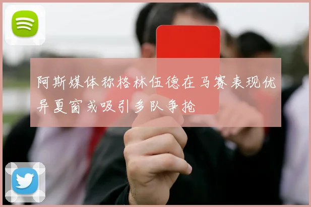 阿斯媒体称格林伍德在马赛表现优异夏窗或吸引多队争抢