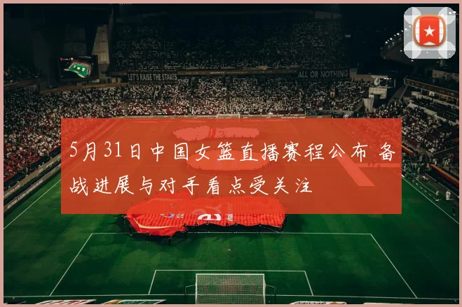 5月31日中国女篮直播赛程公布 备战进展与对手看点受关注