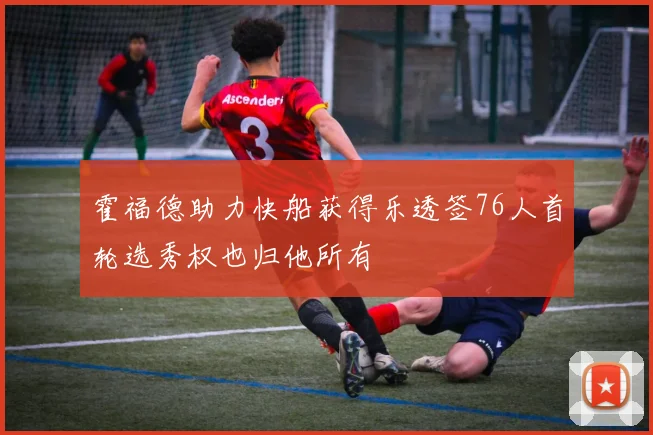 霍福德助力快船获得乐透签76人首轮选秀权也归他所有
