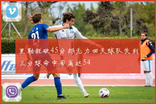 里勒狂砍45分却无力回天球队失利三分球命中率高达54