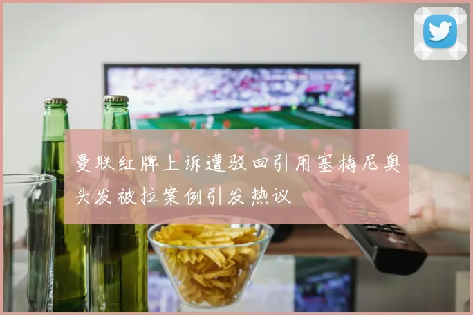 曼联红牌上诉遭驳回引用塞梅尼奥头发被拉案例引发热议