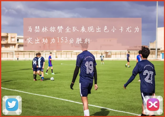 马瑟林称赞全队表现出色小卡尤为突出助力153分胜利