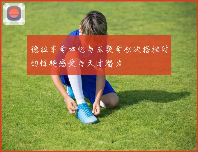 德拉季奇回忆与东契奇初次搭档时的惊艳感受与天才潜力