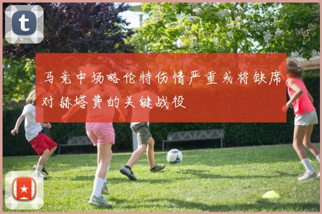 马竞中场略伦特伤情严重或将缺席对赫塔费的关键战役