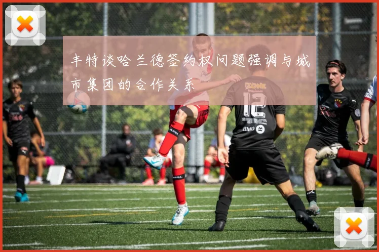 丰特谈哈兰德签约权问题强调与城市集团的合作关系