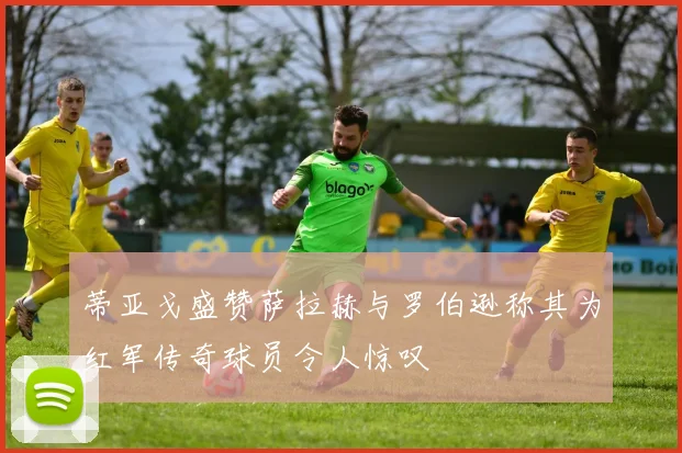 蒂亚戈盛赞萨拉赫与罗伯逊称其为红军传奇球员令人惊叹