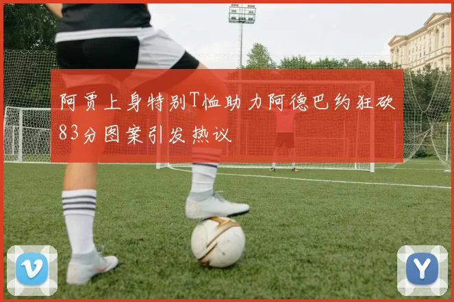 阿贾上身特别T恤助力阿德巴约狂砍83分图案引发热议