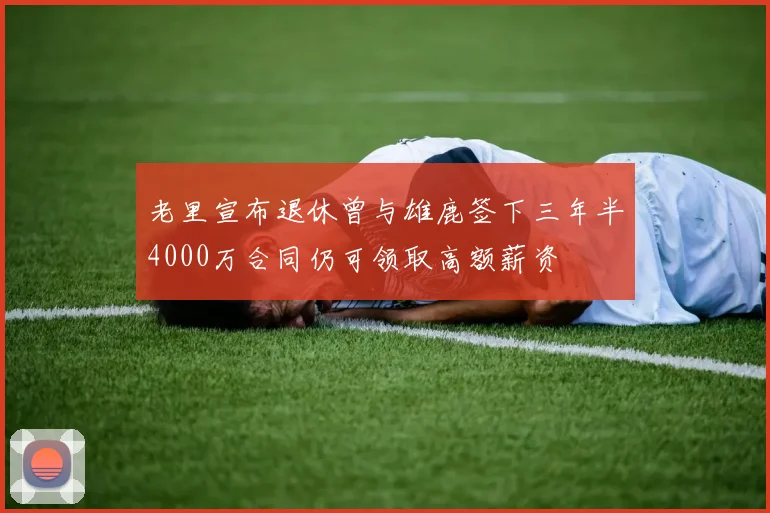 老里宣布退休曾与雄鹿签下三年半4000万合同仍可领取高额薪资