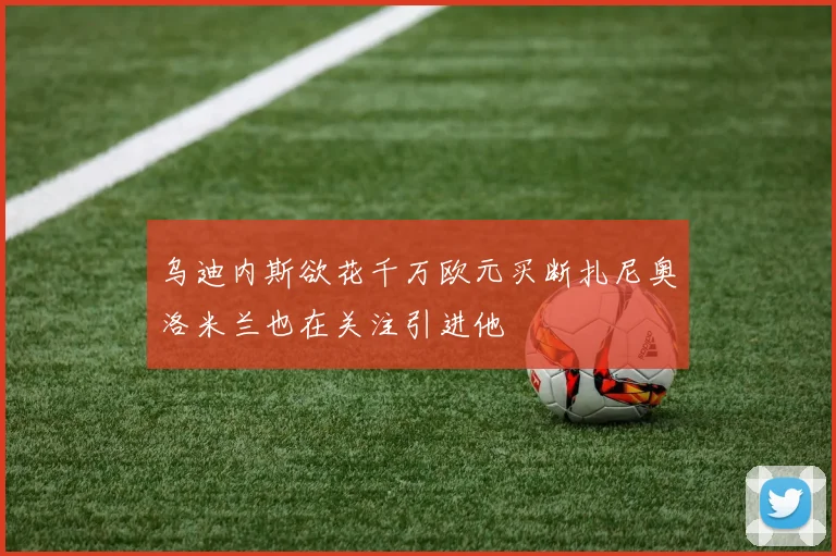 乌迪内斯欲花千万欧元买断扎尼奥洛米兰也在关注引进他