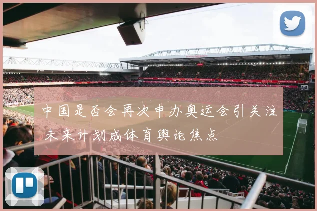 中国是否会再次申办奥运会引关注 未来计划成体育舆论焦点